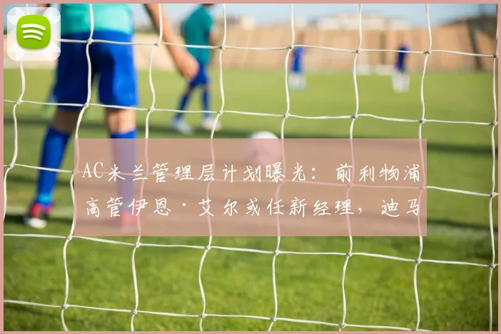 AC米兰管理层计划曝光：前利物浦高管伊恩·艾尔或任新经理，迪马济奥权威爆料